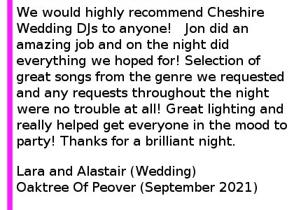 Oaktree Wedding DJ Review 2021 - We would highly recommend Cheshire Wedding DJs to anyone! We had our Wedding on Friday at the Oak Tree of Peover. Jon did an amazing job in the build up with his communication, was brilliant accommodating the date being moved twice due to Covid and on the night did everything we hoped for! Selection of great songs from the genre we requested and any requests throughout the night were no trouble at all! Great lighting and really helped get everyone in the mood to party! Thanks for a brilliant night. Lara and Alastair (Wedding), The Oaktree Of Peover, September 2021
